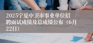 2025宁夏中卫市事业单位招聘面试成绩及总成绩公布（6月22日）