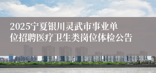 2025宁夏银川灵武市事业单位招聘医疗卫生类岗位体检公告