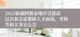2025新疆阿勒泰地区引进高层次和急需紧缺人才面谈、考核等相关事宜公告