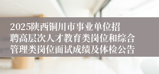 2025陕西铜川市事业单位招聘高层次人才教育类岗位和综合管理类岗位面试成绩及体检公告
