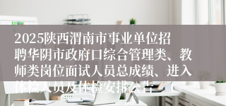 2025陕西渭南市事业单位招聘华阴市政府口综合管理类、教师类岗位面试人员总成绩、进入体检人员及体检安排公告