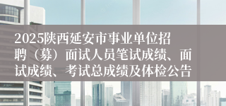 2025陕西延安市事业单位招聘（募）面试人员笔试成绩、面试成绩、考试总成绩及体检公告