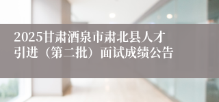 2025甘肃酒泉市肃北县人才引进（第二批）面试成绩公告