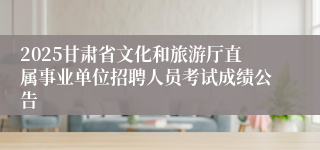 2025甘肃省文化和旅游厅直属事业单位招聘人员考试成绩公告