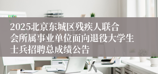 2025北京东城区残疾人联合会所属事业单位面向退役大学生士兵招聘总成绩公告