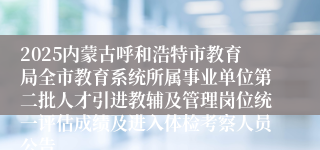 2025内蒙古呼和浩特市教育局全市教育系统所属事业单位第二批人才引进教辅及管理岗位统一评估成绩及进入体检考察人员公告