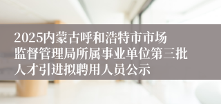 2025内蒙古呼和浩特市市场监督管理局所属事业单位第三批人才引进拟聘用人员公示