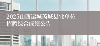 2025山西运城芮城县业单位招聘综合成绩公告
