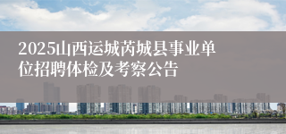 2025山西运城芮城县事业单位招聘体检及考察公告