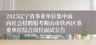 2025辽宁省事业单位集中面向社会招聘报考鞍山市铁西区事业单位综合岗位面试公告