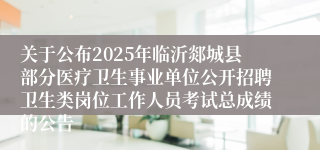 关于公布2025年临沂郯城县部分医疗卫生事业单位公开招聘卫生类岗位工作人员考试总成绩的公告