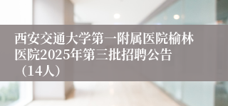 西安交通大学第一附属医院榆林医院2025年第三批招聘公告（14人）