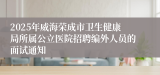 2025年威海荣成市卫生健康局所属公立医院招聘编外人员的面试通知