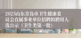 2025山东青岛市卫生健康委员会直属事业单位招聘拟聘用人选公示（卫生类第一批）