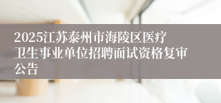 2025江苏泰州市海陵区医疗卫生事业单位招聘面试资格复审公告