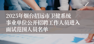 2025年烟台招远市卫健系统事业单位公开招聘工作人员进入面试范围人员名单