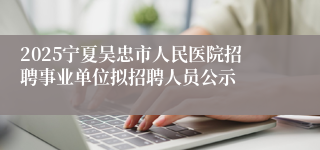 2025宁夏吴忠市人民医院招聘事业单位拟招聘人员公示