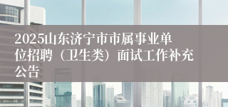2025山东济宁市市属事业单位招聘（卫生类）面试工作补充公告