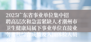 2025广东省事业单位集中招聘高层次和急需紧缺人才潮州市卫生健康局属下事业单位直接业务考核综合成绩及入围体检人员公告