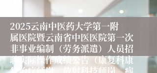 2025云南中医药大学第一附属医院暨云南省中医医院第一次非事业编制（劳务派遣）人员招聘实际操作成绩公告（康复科康复治疗师岗、放射科技师岗、病案统计科统计监测岗、