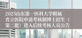 2025山东第一医科大学附属省立医院申请考核制博士招生（第二批）进入后续考核人员公告