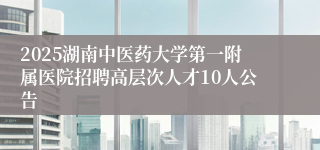 2025湖南中医药大学第一附属医院招聘高层次人才10人公告