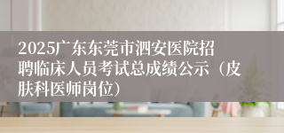 2025广东东莞市泗安医院招聘临床人员考试总成绩公示（皮肤科医师岗位）