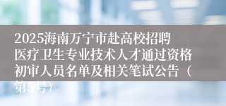 2025海南万宁市赴高校招聘医疗卫生专业技术人才通过资格初审人员名单及相关笔试公告（第5号）