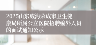 2025山东威海荣成市卫生健康局所属公立医院招聘编外人员的面试通知公示