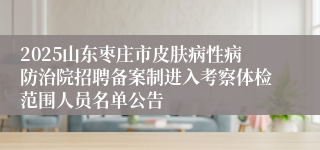 2025山东枣庄市皮肤病性病防治院招聘备案制进入考察体检范围人员名单公告