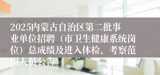 2025内蒙古自治区第二批事业单位招聘（市卫生健康系统岗位）总成绩及进入体检、考察范围人员公告