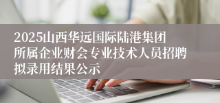 2025山西华远国际陆港集团所属企业财会专业技术人员招聘拟录用结果公示