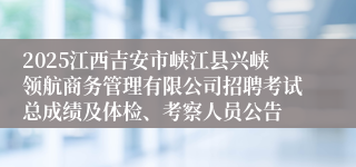 2025江西吉安市峡江县兴峡领航商务管理有限公司招聘考试总成绩及体检、考察人员公告