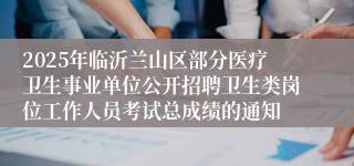 2025年临沂兰山区部分医疗卫生事业单位公开招聘卫生类岗位工作人员考试总成绩的通知