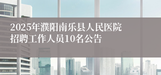 2025年濮阳南乐县人民医院招聘工作人员10名公告
