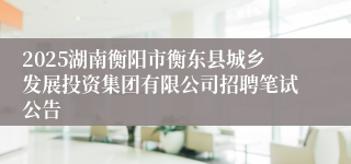 2025湖南衡阳市衡东县城乡发展投资集团有限公司招聘笔试公告