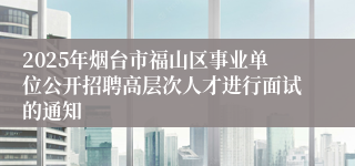 2025年烟台市福山区事业单位公开招聘高层次人才进行面试的通知