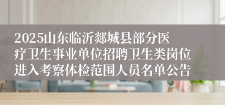 2025山东临沂郯城县部分医疗卫生事业单位招聘卫生类岗位进入考察体检范围人员名单公告