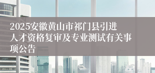 2025安徽黄山市祁门县引进人才资格复审及专业测试有关事项公告