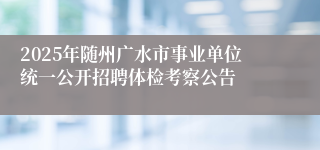 2025年随州广水市事业单位统一公开招聘体检考察公告