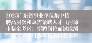 2025广东省事业单位集中招聘高层次和急需紧缺人才（河源市紫金考区）招聘岗位面试成绩、总成绩及进入体检人员名单公告