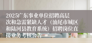 2025广东事业单位招聘高层次和急需紧缺人才（汕尾市城区和陆河县教育系统）招聘岗位直接业务考核公告