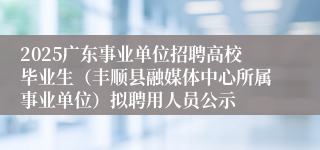2025广东事业单位招聘高校毕业生（丰顺县融媒体中心所属事业单位）拟聘用人员公示