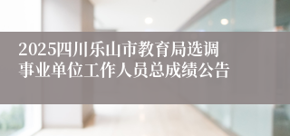 2025四川乐山市教育局选调事业单位工作人员总成绩公告