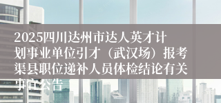 2025四川达州市达人英才计划事业单位引才（武汉场）报考渠县职位递补人员体检结论有关事宜公告