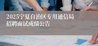 2025宁夏自治区专用通信局招聘面试成绩公告