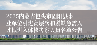 2025内蒙古包头市固阳县事业单位引进高层次和紧缺急需人才拟进入体检考察人员名单公告