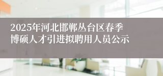 2025年河北邯郸丛台区春季博硕人才引进拟聘用人员公示