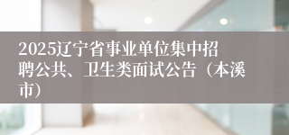 2025辽宁省事业单位集中招聘公共、卫生类面试公告（本溪市）