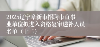 2025辽宁阜新市招聘市直事业单位拟进入资格复审递补人员名单（十二）